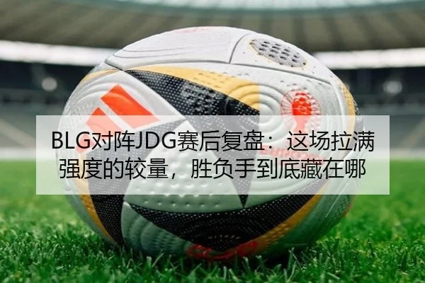 BLG对阵JDG赛后复盘：这场拉满强度的较量，胜负手到底藏在哪